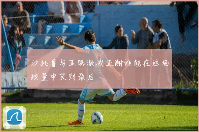 沙托鲁与亚眠激战正酣谁能在这场较量中笑到最后