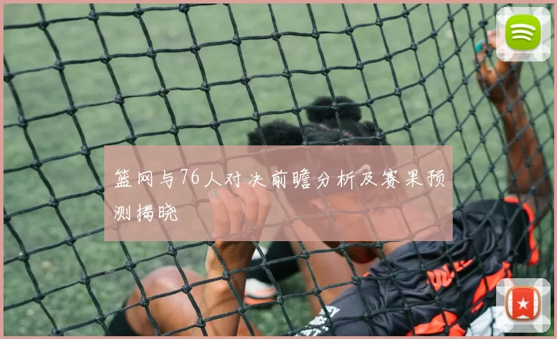 篮网与76人对决前瞻分析及赛果预测揭晓