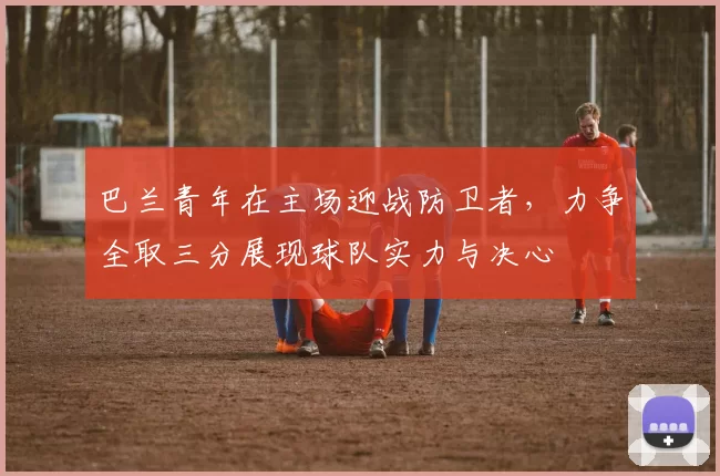 巴兰青年在主场迎战防卫者，力争全取三分展现球队实力与决心