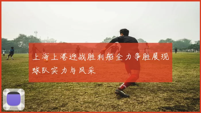 上海上港迎战胜利船全力争胜展现球队实力与风采