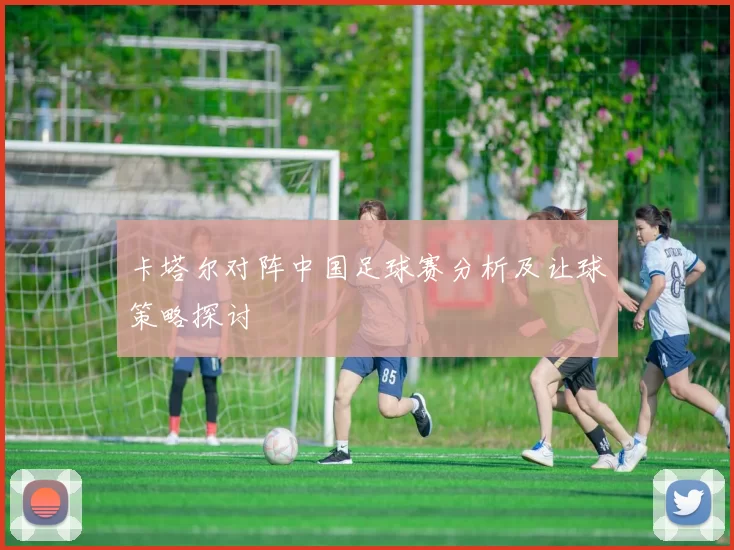 卡塔尔对阵中国足球赛分析及让球策略探讨
