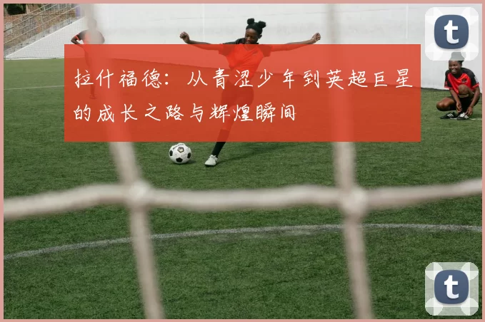 拉什福德：从青涩少年到英超巨星的成长之路与辉煌瞬间