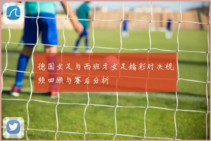 德国女足与西班牙女足精彩对决视频回顾与赛后分析