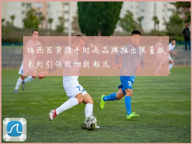 梅西百货携手时尚品牌推出限量版系列引领购物新潮流