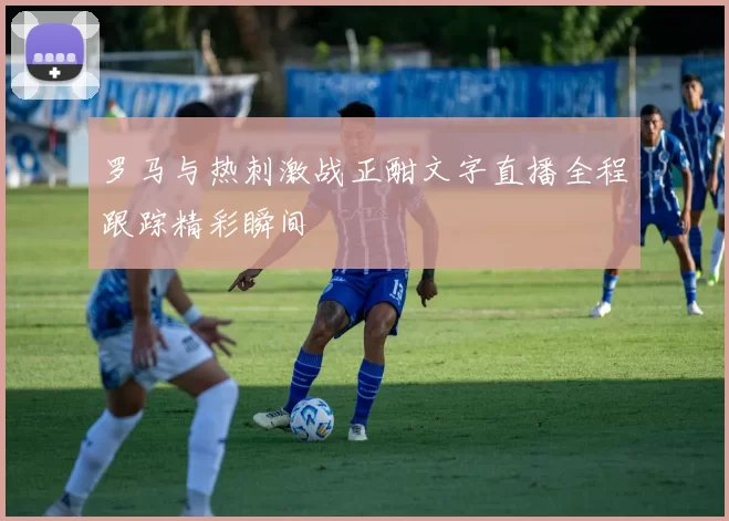罗马与热刺激战正酣文字直播全程跟踪精彩瞬间