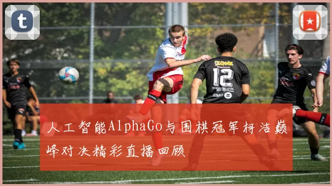 人工智能AlphaGo与围棋冠军柯洁巅峰对决精彩直播回顾