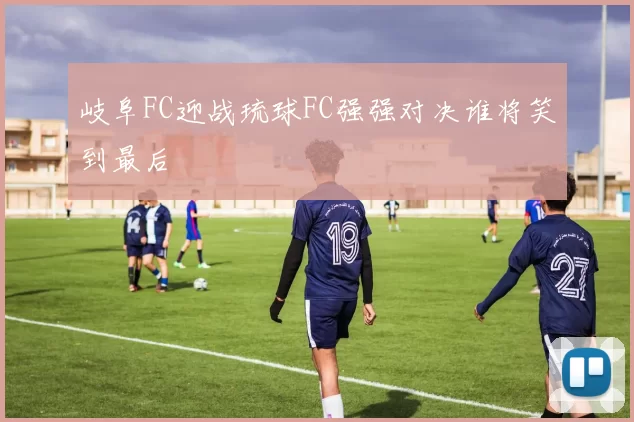 岐阜FC迎战琉球FC强强对决谁将笑到最后