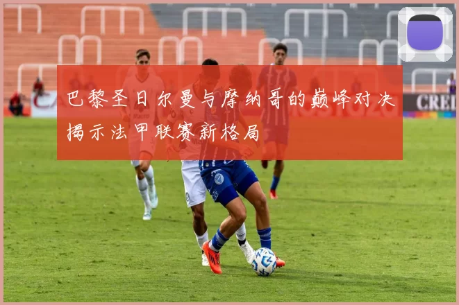 巴黎圣日尔曼与摩纳哥的巅峰对决揭示法甲联赛新格局