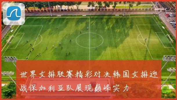 世界女排联赛精彩对决韩国女排迎战保加利亚队展现巅峰实力